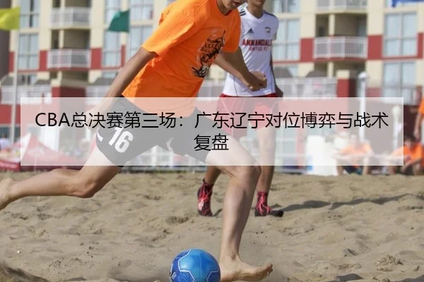 CBA总决赛第三场：广东辽宁对位博弈与战术复盘