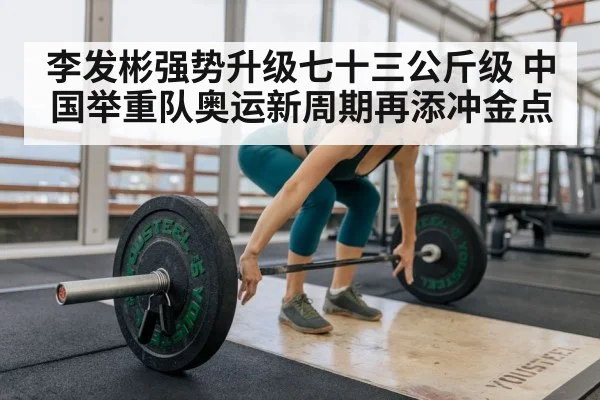 李发彬强势升级七十三公斤级 中国举重队奥运新周期再添冲金点