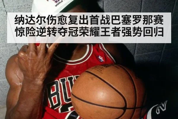 纳达尔伤愈复出首战巴塞罗那赛惊险逆转夺冠荣耀王者强势回归
